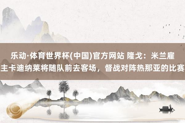 乐动·体育世界杯(中国)官方网站 隆戈：米兰雇主卡迪纳莱将随队前去客场，督战对阵热那亚的比赛
