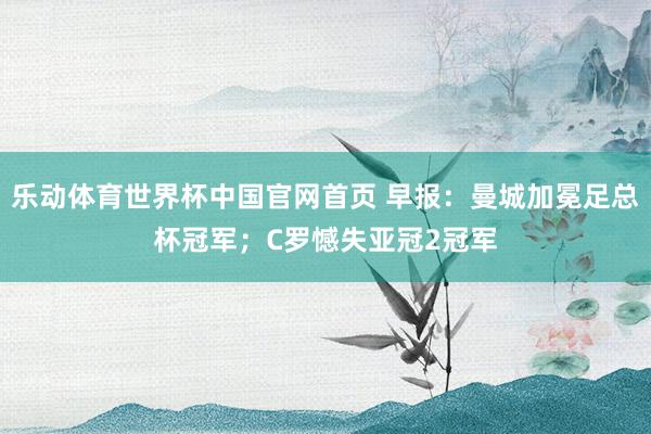 乐动体育世界杯中国官网首页 早报:曼城加冕足总杯冠军;C罗憾失亚冠2冠军