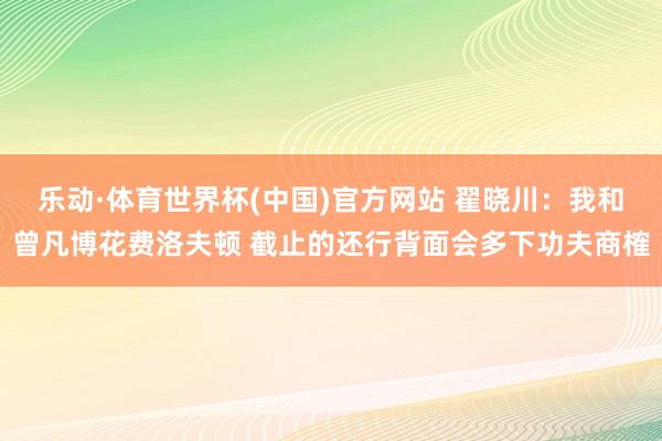 乐动·体育世界杯(中国)官方网站 翟晓川：我和曾凡博花费洛夫顿 截止的还行背面会多下功夫商榷