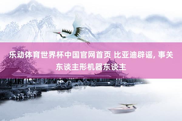 乐动体育世界杯中国官网首页 比亚迪辟谣, 事关东谈主形机器东谈主