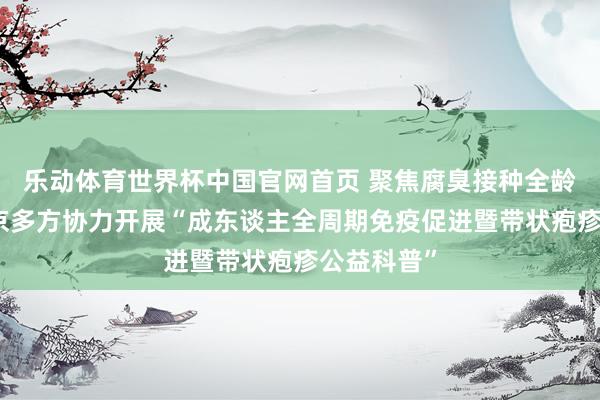 乐动体育世界杯中国官网首页 聚焦腐臭接种全龄升级,北京多方协力开展“成东谈主全周期免疫促进暨带状疱疹公益科普”