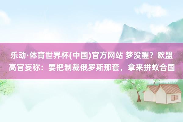 乐动·体育世界杯(中国)官方网站 梦没醒?欧盟高官妄称:要把制裁俄罗斯那套,拿来拼蚁合国