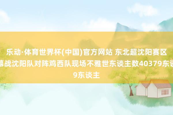 乐动·体育世界杯(中国)官方网站 东北超沈阳赛区揭幕战沈阳队对阵鸡西队现场不雅世东谈主数40379东谈主