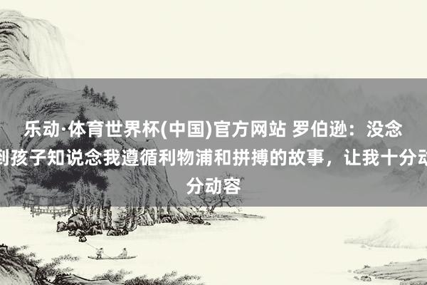 乐动·体育世界杯(中国)官方网站 罗伯逊:没念念到孩子知说念我遵循利物浦和拼搏的故事,让我十分动容