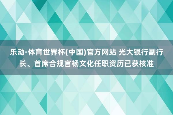 乐动·体育世界杯(中国)官方网站 光大银行副行长、首席合规官杨文化任职资历已获核准