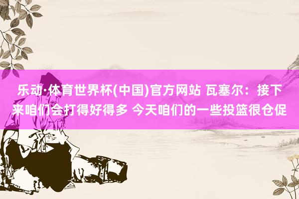 乐动·体育世界杯(中国)官方网站 瓦塞尔:接下来咱们会打得好得多 今天咱们的一些投篮很仓促