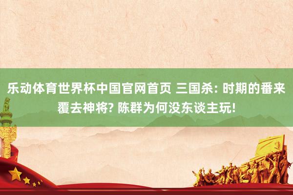 乐动体育世界杯中国官网首页 三国杀: 时期的番来覆去神将? 陈群为何没东谈主玩!