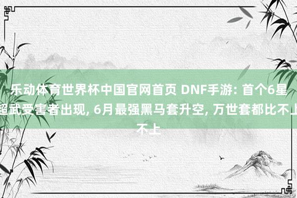 乐动体育世界杯中国官网首页 DNF手游: 首个6星超武受害者出现, 6月最强黑马套升空, 万世套都比不上