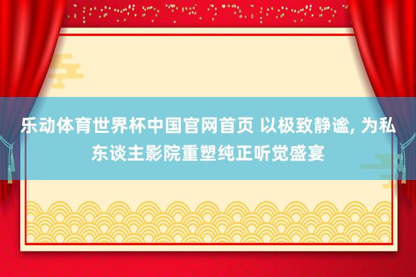 乐动体育世界杯中国官网首页 以极致静谧, 为私东谈主影院重塑纯正听觉盛宴