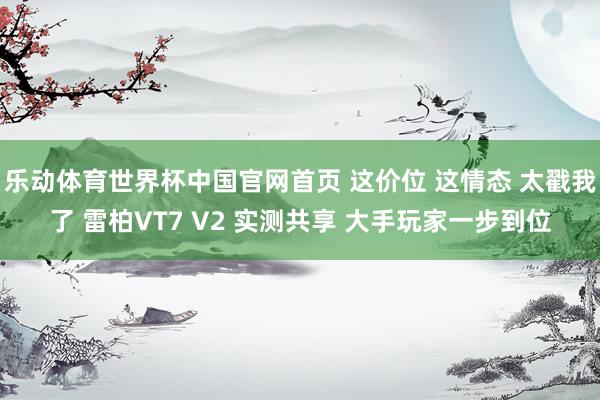 乐动体育世界杯中国官网首页 这价位 这情态 太戳我了 雷柏VT7 V2 实测共享 大手玩家一步到位