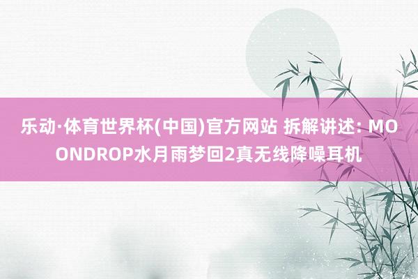 乐动·体育世界杯(中国)官方网站 拆解讲述: MOONDROP水月雨梦回2真无线降噪耳机