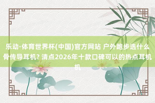 乐动·体育世界杯(中国)官方网站 户外跑步选什么骨传导耳机? 清点2026年十款口碑可以的热点耳机