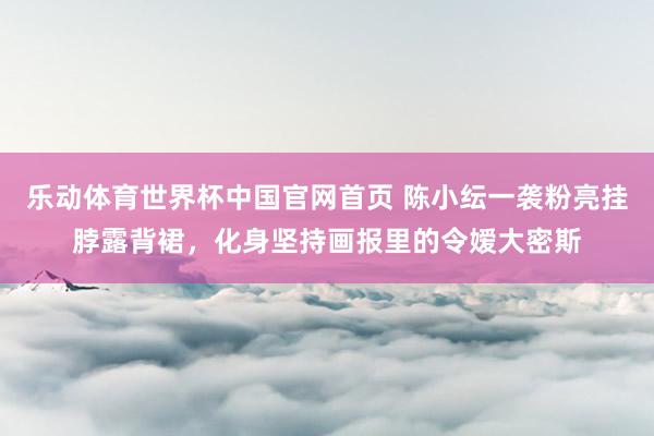 乐动体育世界杯中国官网首页 陈小纭一袭粉亮挂脖露背裙,化身坚持画报里的令嫒大密斯