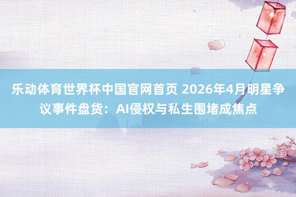 乐动体育世界杯中国官网首页 2026年4月明星争议事件盘货:AI侵权与私生围堵成焦点