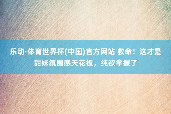 乐动·体育世界杯(中国)官方网站 救命!这才是甜妹氛围感天花板,纯欲拿握了