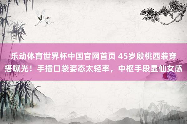 乐动体育世界杯中国官网首页 45岁殷桃西装穿搭曝光!手插口袋姿态太轻率,中枢手段显仙女感