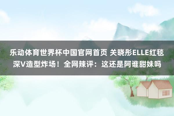 乐动体育世界杯中国官网首页 关晓彤ELLE红毯深V造型炸场!全网辣评:这还是阿谁甜妹吗
