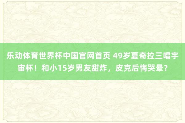 乐动体育世界杯中国官网首页 49岁夏奇拉三唱宇宙杯!和小15岁男友甜炸,皮克后悔哭晕?