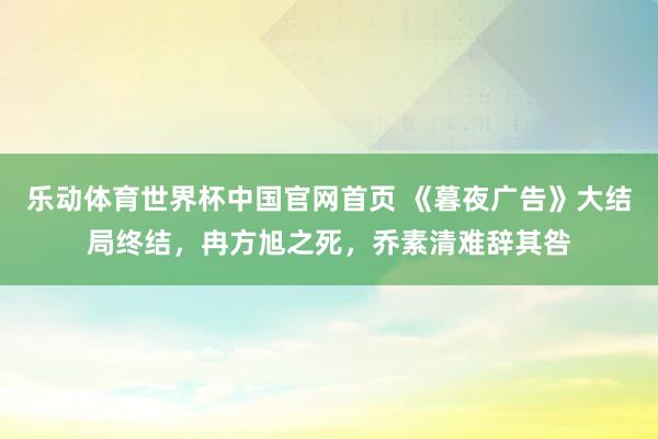 乐动体育世界杯中国官网首页 《暮夜广告》大结局终结,冉方旭之死,乔素清难辞其咎