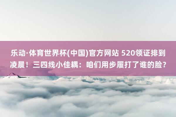 乐动·体育世界杯(中国)官方网站 520领证排到凌晨!三四线小佳耦:咱们用步履打了谁的脸?