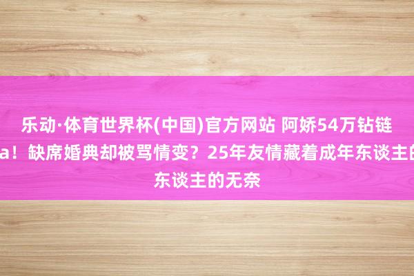乐动·体育世界杯(中国)官方网站 阿娇54万钻链送阿Sa!缺席婚典却被骂情变?25年友情藏着成年东谈主的无奈