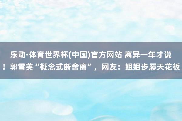 乐动·体育世界杯(中国)官方网站 离异一年才说!郭雪芙“概念式断舍离”,网友:姐姐步履天花板