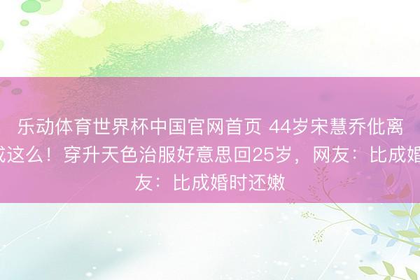 乐动体育世界杯中国官网首页 44岁宋慧乔仳离7年活成这么!穿升天色治服好意思回25岁,网友:比成婚时还嫩