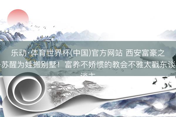乐动·体育世界杯(中国)官方网站 西安富豪之子苏醒为娃搬别墅!富养不娇惯的教会不雅太戳东谈主