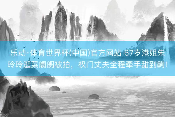 乐动·体育世界杯(中国)官方网站 67岁港姐朱玲玲逛菜阛阓被拍,权门丈夫全程牵手甜到齁!