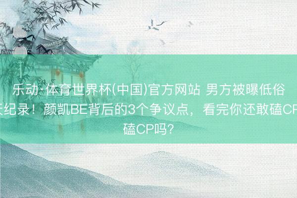 乐动·体育世界杯(中国)官方网站 男方被曝低俗聊天纪录!颜凯BE背后的3个争议点,看完你还敢磕CP吗?