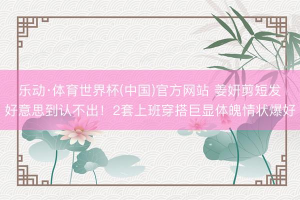 乐动·体育世界杯(中国)官方网站 姜妍剪短发好意思到认不出!2套上班穿搭巨显体魄情状爆好