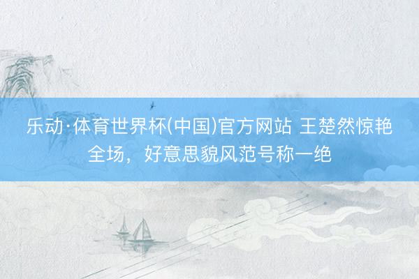 乐动·体育世界杯(中国)官方网站 王楚然惊艳全场,好意思貌风范号称一绝