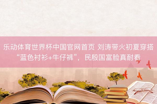 乐动体育世界杯中国官网首页 刘涛带火初夏穿搭“蓝色衬衫+牛仔裤”,民殷国富脸真耐看