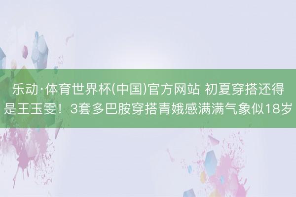 乐动·体育世界杯(中国)官方网站 初夏穿搭还得是王玉雯!3套多巴胺穿搭青娥感满满气象似18岁