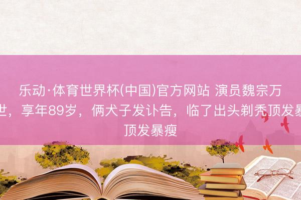 乐动·体育世界杯(中国)官方网站 演员魏宗万弃世,享年89岁,俩犬子发讣告,临了出头剃秃顶发暴瘦