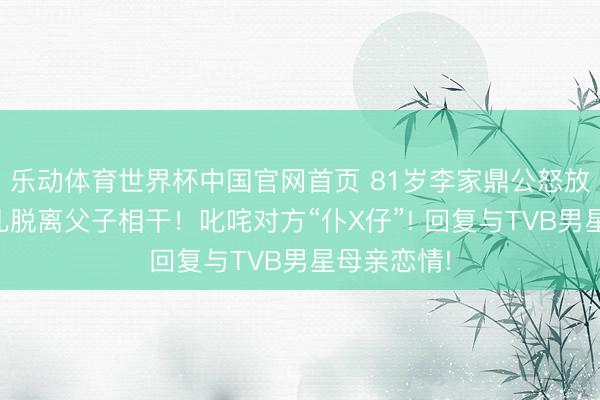 乐动体育世界杯中国官网首页 81岁李家鼎公怒放告与大男儿脱离父子相干！叱咤对方“仆X仔”! 回复与TVB男星母亲恋情!