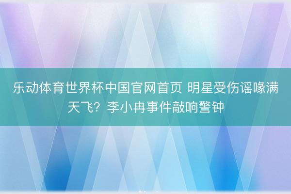 乐动体育世界杯中国官网首页 明星受伤谣喙满天飞?李小冉事件敲响警钟
