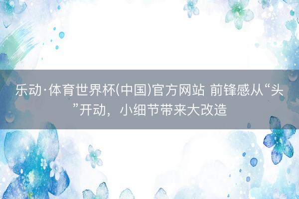 乐动·体育世界杯(中国)官方网站 前锋感从“头”开动,小细节带来大改造