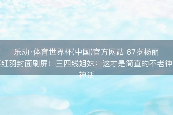乐动·体育世界杯(中国)官方网站 67岁杨丽萍红羽封面刷屏!三四线姐妹:这才是简直的不老神话