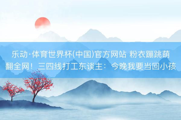乐动·体育世界杯(中国)官方网站 粉衣蹦跳萌翻全网！三四线打工东谈主：今晚我要当回小孩