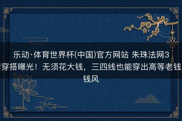 乐动·体育世界杯(中国)官方网站 朱珠法网3套穿搭曝光!无须花大钱,三四线也能穿出高等老钱风