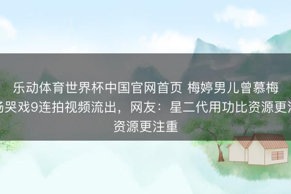 乐动体育世界杯中国官网首页 梅婷男儿曾慕梅片场哭戏9连拍视频流出，网友：星二代用功比资源更注重