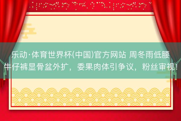 乐动·体育世界杯(中国)官方网站 周冬雨低腰牛仔裤显骨盆外扩,委果肉体引争议,粉丝审视!