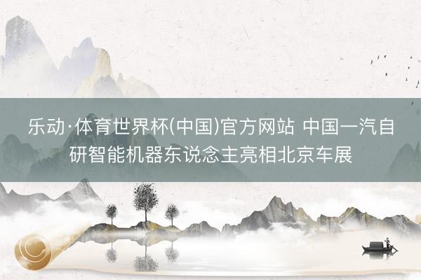 乐动·体育世界杯(中国)官方网站 中国一汽自研智能机器东说念主亮相北京车展