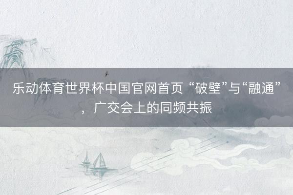 乐动体育世界杯中国官网首页 “破壁”与“融通”，广交会上的同频共振