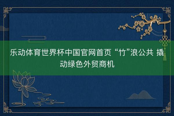 乐动体育世界杯中国官网首页 “竹”浪公共 撬动绿色外贸商机