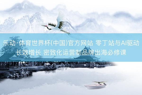 乐动·体育世界杯(中国)官方网站 零丁站与AI驱动长效增长 密致化运营制品牌出海必修课