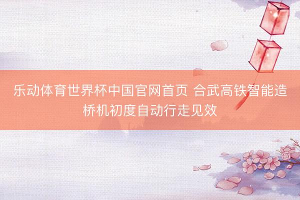 乐动体育世界杯中国官网首页 合武高铁智能造桥机初度自动行走见效