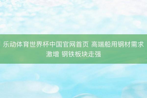 乐动体育世界杯中国官网首页 高端船用钢材需求激增 钢铁板块走强