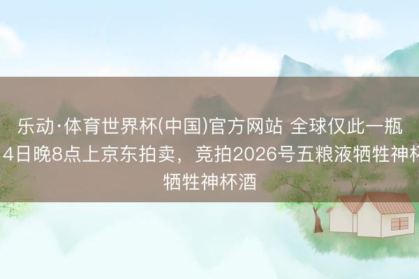 乐动·体育世界杯(中国)官方网站 全球仅此一瓶!14日晚8点上京东拍卖,竞拍2026号五粮液牺牲神杯酒